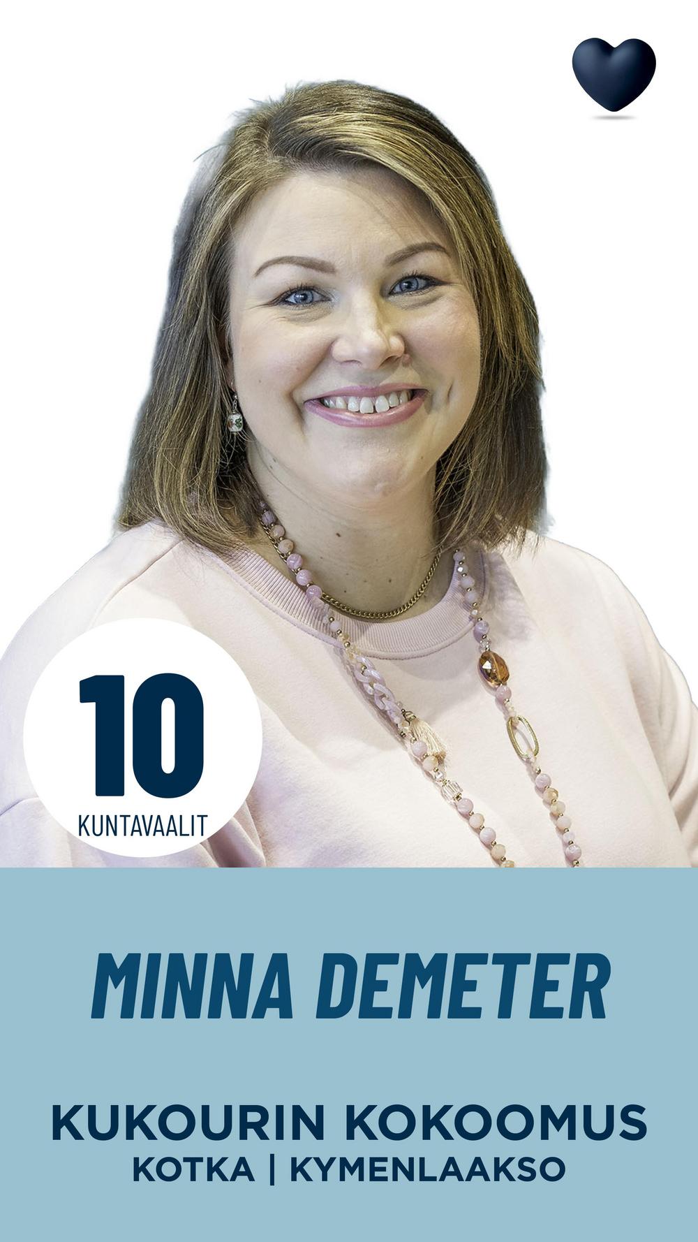 Minna Demeter
Osto- ja markkinointikoordinaattori

Olen Minna Demeter, kahden lapsen äiti ja kesällä 2024 Kotkaan muuttanut uusi kotkalainen. Olemme perheenä viihtyneet täällä erinomaisesti ja päässeet osaksi kaupungin elämää. Kotkan merellinen luonne ja yhteisöllisyys tekevät siitä kaupungin, jossa haluan rakentaa tulevaisuutta. Minulla on kokemusta kunnallispolitiikasta Lohjalta, jossa toimin mm. vetovoimalautakunnan jäsenenä ja valtuuston varajäsenenä. Haluan, että Kotka pysyy elinvoimaisena ja uskon, että tuore näkökulmani voi tuoda päätöksentekoon uutta energiaa.