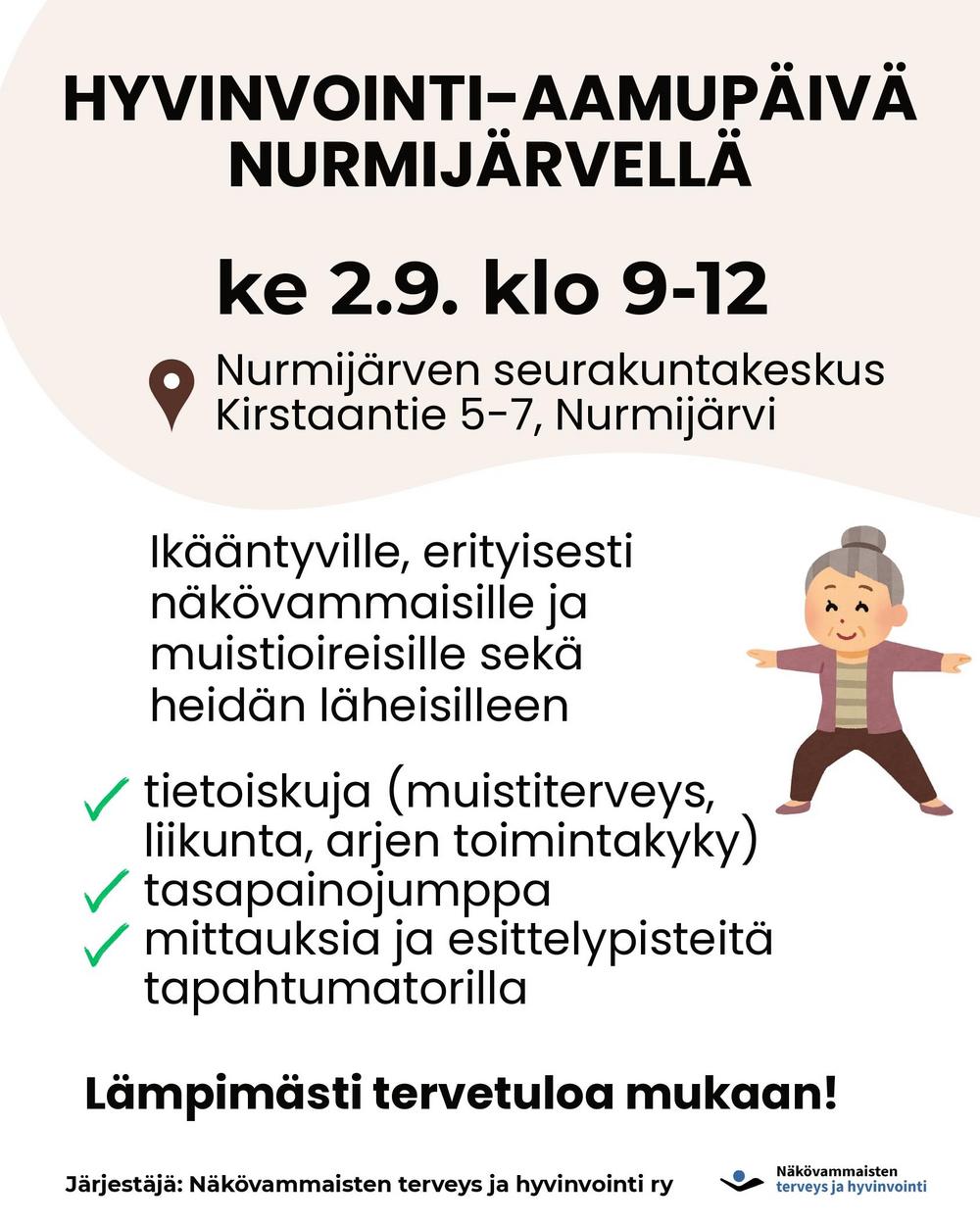 HYVINVOINTI-AAMUPÄIVÄ
NURMIJÄRVELLÄ ke 2.9. klo 9-12

Nurmijärven seurakuntakeskus
Kirstaantie 5-7, Nurmijärvi

Ikääntyville, erityisesti näkövammaisille ja muistioireisille sekä heidän läheisilleen
tietoiskuja (muistiterveys, liikunta, arjen toimintakyky), tasapainojumppa, mittauksia ja esittelypisteitä tapahtumatorilla.

Lämpimästi tervetuloa mukaan!