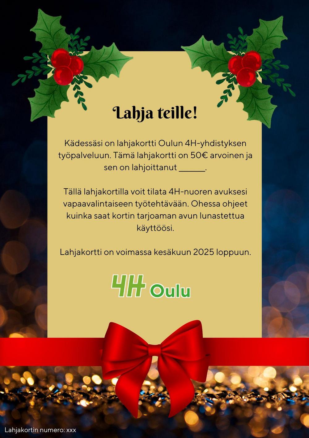 "Lahja teille! Kädessäsi on lahjakortti Oulun 4H-yhdistyksen työpalveluun. Tämä lahjakortti on 50€ arvoinen ja sen on lahjoittanut _________.

Tällä lahjakortilla voit tilata 4H-nuoren avuksesi vapaavalintaiseen työtehtävään. Ohessa ohjeet kuinka saat kortin tarjoaman avun lunastettua käyttöösi.

Lahjakortti on voimassa kesäkuun 2025 loppuun."