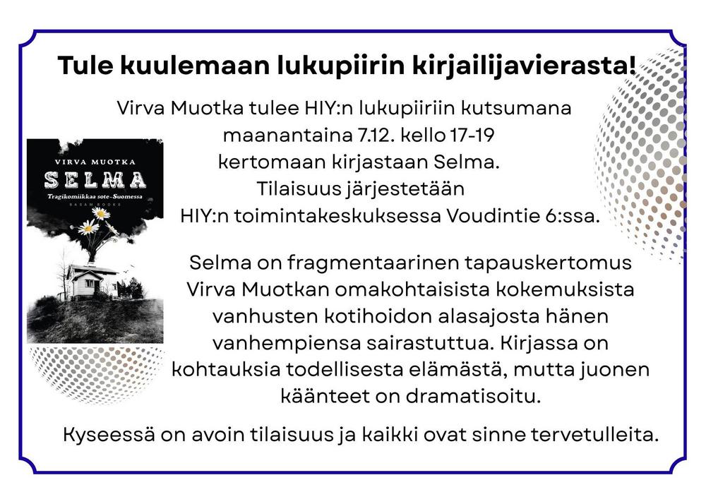 Tule kuulemaan lukupiirin kirjailijavierasta!  
Virva Muotka tulee HIY:n lukupiiriin kutsumana maanantaina 7.12. kello 17-19 kertomaan kirjastaan Selma.
       Tilaisuus järjestetään HIY:n toimintakeskuksessa Voudintie 6:ssa. 
Ilmoittaudu: Riitta Jolanki: riitta.s.jolanki@gmail.com / 040 5147 526