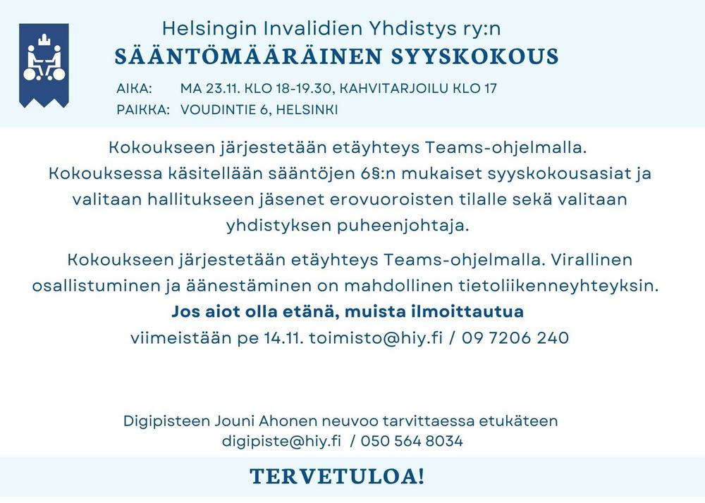 HIY:n sääntömääräinen syyskokous. Aika: ma 23.11. klo 18-19.30, kahvitarjoilu klo 17. Paikka:   Voudintie 6, Helsinki
Kokoukseen järjestetään etäyhteys Teams-ohjelmalla. 
Kokouksessa käsitellään sääntöjen 6§:n mukaiset syyskokousasiat ja valitaan hallitukseen jäsenet erovuoroisten tilalle sekä valitaan yhdistyksen puheenjohtaja. 
   
Kokoukseen järjestetään etäyhteys Teams-ohjelmalla. Virallinen osallistuminen ja äänestäminen on mahdollinen tietoliikenneyhteyksin.  
Jos aiot olla etänä, muista ilmoittautua 
viimeistään pe 14.11. toimisto@hiy.fi / 09 7206 240