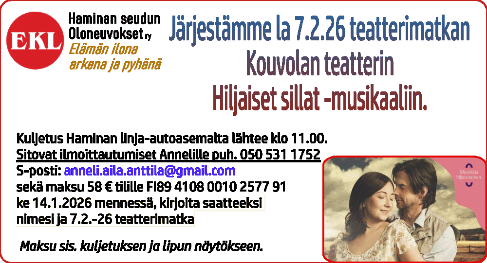 Oloneuvokset järjestää la 7.2.26 teatterimatkan Kouvolan teatterin Hiljaiset sillat -musikaaliin.
Kuljetus Haminan linja-autoasemalta lähtee klo 11.00.
Sitovat ilmoittautumiset Annelille puh. 050 531 1752 sekä maksu 58 € tilille FI89 4108 0010 2577 91 ke 14.1.2026 mennessä, kirjoita saatteeksi nimesi ja 7.2.-26 teatterimatka
Maksu sis. kuljetuksen ja lipun näytökseen.
Kylpylämatka Pärnuun su 8.3 – la 14.3.2026
Estonia Medical Spa, täysihoito ja ruokailut.
Hinta: 525€
Sis. Kuljetukset, laivamatkat, täyshoito ruokailut, kolme hoitoa päivässä.
Tiedustelut, ilmoittautuminen ja maksut 6.2.2026 -mennessä
Kalle 040-5125097
Maksu tilille: FI89 4108 0010 2577 91
Kirjoita saatteeksi: Pärnu-2026 ja nimesi
Lähtö Haminan l-asema su 8.3. klo 7.30