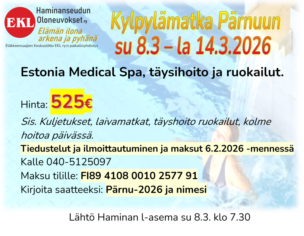 Kylpylämatka Pärnuun su 8.3 – la 14.3.2026
Estonia Medical Spa, täysihoito ruokailut.

Hinta: 525€	 
Sis. Kuljetukset, laivamatkat, täyshoito ruokailut, kolme hoitoa päivässä.
Tiedustelut ja ilmoittautuminen ja maksut 6.2.2026 -mennessä
Kalle 040-5125097
Maksu tilille: FI89 4108 0010 2577 91
Kirjoita saatteeksi: Pärnu-2026 ja nimesi

Lähtö Haminan l-asema su 8.3. klo 7.30