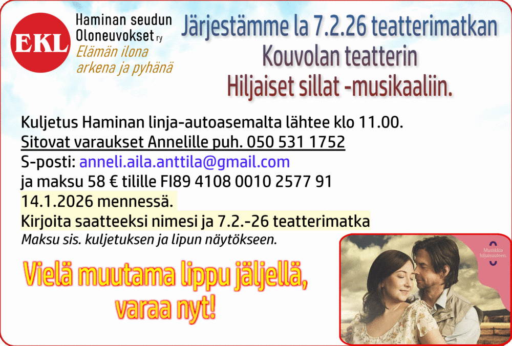 Oloneuvokset järjestää la 7.2.26 teatterimatkan Kouvolan teatterin Hiljaiset sillat -musikaaliin.
Kuljetus Haminan linja-autoasemalta lähtee klo 11.00.
Sitovat ilmoittautumiset Annelille puh. 050 531 1752 sekä maksu 58 € tilille FI89 4108 0010 2577 91 ke 14.1.2026 mennessä, kirjoita saatteeksi nimesi ja 7.2.-26 teatterimatka
Maksu sis. kuljetuksen ja lipun näytökseen.
Kylpylämatka Pärnuun su 8.3 – la 14.3.2026
Estonia Medical Spa, täysihoito ja ruokailut.
Hinta: 525€
Sis. Kuljetukset, laivamatkat, täyshoito ruokailut, kolme hoitoa päivässä.
Tiedustelut, ilmoittautuminen ja maksut 6.2.2026 -mennessä
Kalle 040-5125097
Maksu tilille: FI89 4108 0010 2577 91
Kirjoita saatteeksi: Pärnu-2026 ja nimesi
Lähtö Haminan l-asema su 8.3. klo 7.30