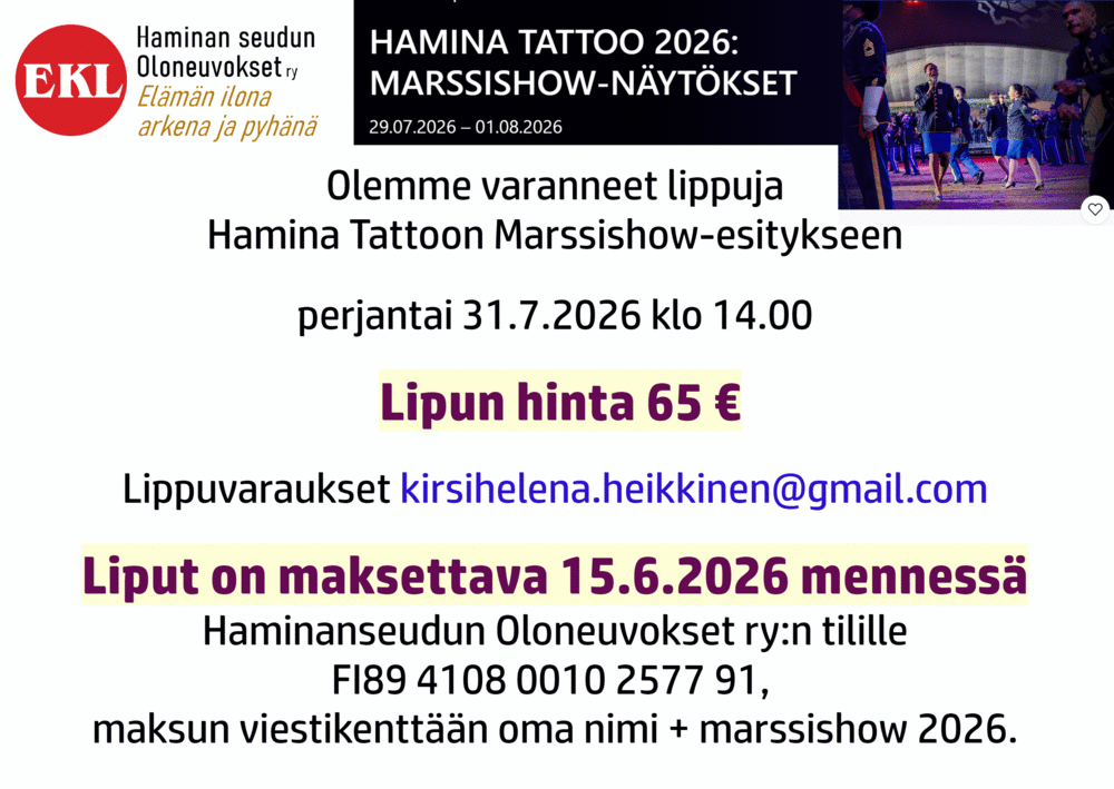 Olemme varanneet lippuja
Hamina Tattoon Marssishow-esitykseen
perjantai 31.7.2026 klo 14.00
 Lipun hinta 65 €
Lippuvaraukset kirsihelena.heikkinen@gmail.com
Liput on maksettava 15.6.2026 mennessä
Haminanseudun Oloneuvokset ry:n tilille
FI89 4108 0010 2577 91, 
maksun viestikenttään oma nimi + marssishow 2026.