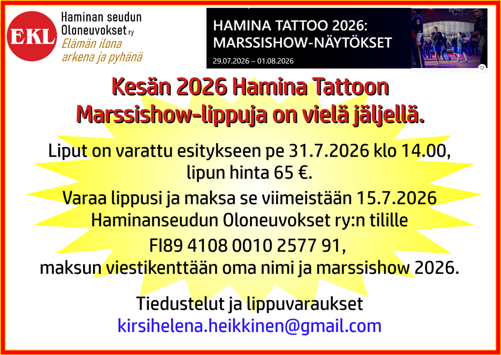 Olemme varanneet lippuja
Hamina Tattoon Marssishow-esitykseen
perjantai 31.7.2026 klo 14.00
 Lipun hinta 65 €
Lippuvaraukset kirsihelena.heikkinen@gmail.com
Liput on maksettava 15.6.2026 mennessä
Haminanseudun Oloneuvokset ry:n tilille
FI89 4108 0010 2577 91, 
maksun viestikenttään oma nimi + marssishow 2026.