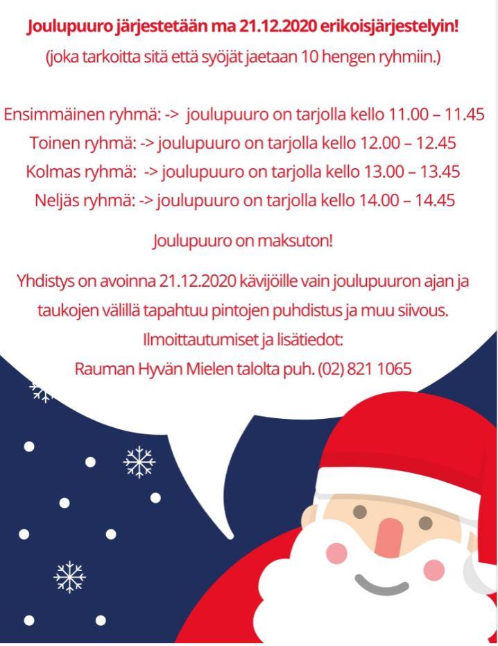 Joulupuuro järjestetään ma 21.12.2020 erikoisjärjestelyin!
(joka tarkoitta sitä että syöjät jaetaan 10 hengen ryhmiin.)

 Ensimmäinen ryhmä: ->  joulupuuro on tarjolla kello 11.00 – 11.45 
Toinen ryhmä: -> joulupuuro on tarjolla kello 12.00 – 12.45
 Kolmas ryhmä:  -> joulupuuro on tarjolla kello 13.00 – 13.45 
 Neljäs ryhmä: -> joulupuuro on tarjolla kello 14.00 – 14.45

Joulupuuro on maksuton!

Yhdistys on avoinna 21.12.2020 kävijöille vain joulupuuron ajan ja taukojen välillä tapahtuu pintojen puhdistus ja muu siivous.
Ilmoittautumiset ja lisätiedot:
Rauman Hyvän Mielen talolta puh. (02) 821 1065