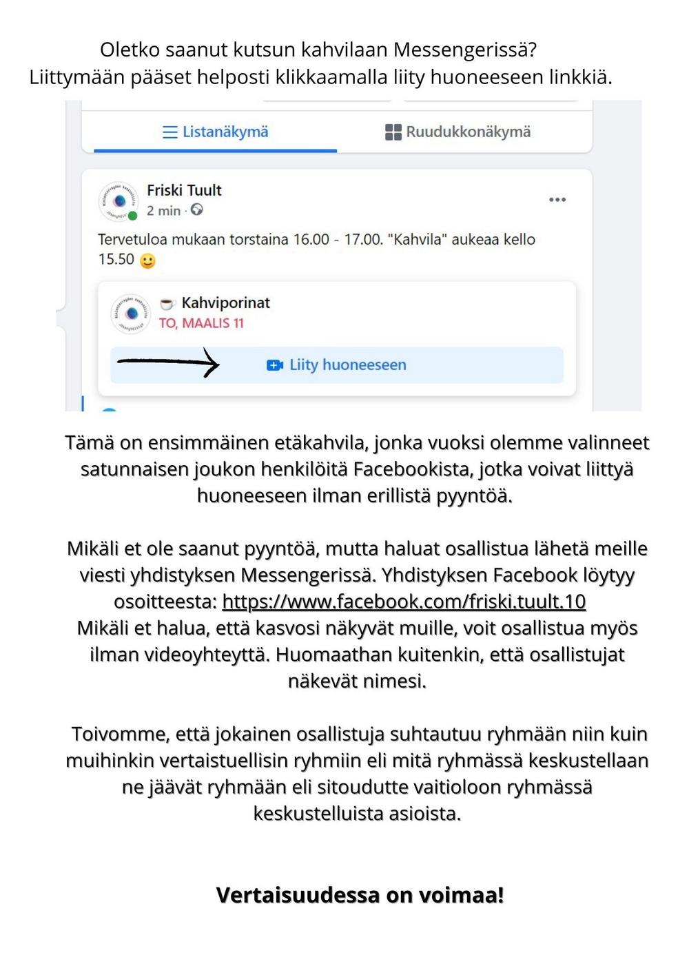 Oletko saanut kutsun kahvilaan Messengerissä? Voit liittyä etäkahvilaan tästä linkistä https://msngr.com/wkbfohdbnrzmTämä on ensimmäinen etäkahvila, jonka vuoksi olemme valinneet satunnaisen joukon henkilöitä Facebookista, jotka voivat liittyä huoneeseen ilman erillistä pyyntöä. 

Mikäli et ole saanut pyyntöä, mutta haluat osallistua lähetä meille viesti yhdistyksen Messengerissä. Yhdistyksen Facebook löytyy osoitteesta: https://www.facebook.com/friski.tuult.10   
Mikäli et halua, että kasvosi näkyvät muille, voit osallistua myös ilman videoyhteyttä. Huomaathan kuitenkin, että osallistujat näkevät nimesi.

 Toivomme, että jokainen osallistuja suhtautuu ryhmään niin kuin muihinkin vertaistuellisin ryhmiin eli mitä ryhmässä keskustellaan ne jäävät ryhmään eli sitoudutte vaitioloon ryhmässä keskustelluista asioista.


 Vertaisuudessa on voimaa!
