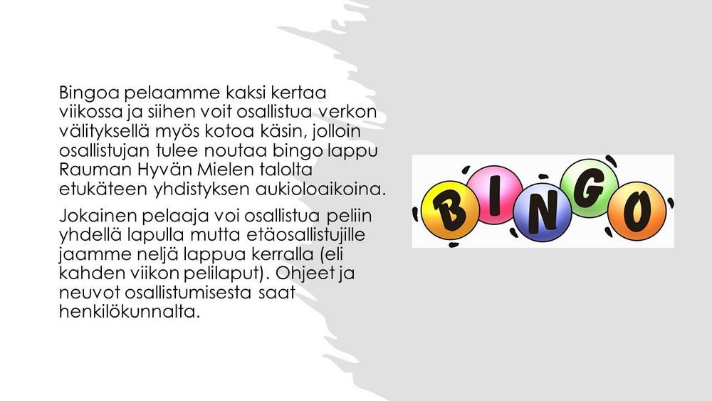 Bingoa pelaamme kaksi kertaa viikossa ja siihen voit osallistua verkon välityksellä myös kotoa käsin, jolloin osallistujan tulee noutaa bingo lappu Rauman Hyvän Mielen talolta etukäteen yhdistyksen aukioloaikoina.
Jokainen pelaaja voi osallistua peliin yhdellä lapulla mutta etäosallistujille jaamme neljä lappua kerralla (eli kahden viikon pelilaput). Ohjeet ja neuvot osallistumisesta saat henkilökunnalta. 
