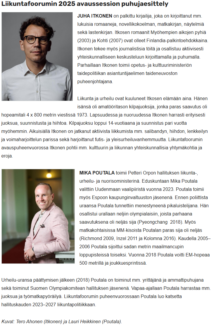 JUHA ITKONEN on palkittu kirjailija, joka on kirjoittanut mm. lukuisia romaaneja, novellikokoelman, matkakirjan, näytelmiä sekä lastenkirjan. Itkosen romaanit Myöhempien aikojen pyhiä (2003) ja Kohti (2007) ovat olleet Finlandia-palkintoehdokkaina. Itkonen tekee myös journalistisia töitä ja osallistuu aktiivisesti yhteiskunnalliseen keskusteluun kirjoittamalla ja puhumalla. Parhaillaan Itkonen toimii opetus- ja kulttuuriministeriön taidepolitiikan asiantuntijaelimen taideneuvoston puheenjohtajana.
Liikunta ja urheilu ovat kuuluneet Itkosen elämään aina. Hänen isänsä oli amatööritason kilpajuoksija, jonka paras saavutus oli hopeamitali 4 x 800 metrin viestissä 1973. Lapsuudessa ja nuoruudessa Itkonen harrasti erityisesti juoksua, suunnistusta ja hiihtoa. Kilpajuoksu loppui 14-vuotiaana ja suunnistus pari vuotta myöhemmin. Aikuisiällä Itkonen on jatkanut aktiivista liikkumista mm. salibandyn, hiihdon, lenkkeilyn ja voimaharjoittelun parissa sekä harjoittanut futis- ja yleisurheiluvanhemmuutta. Liikuntafoorumin avauspuheenvuorossa Itkonen pohtii mm. kulttuurin ja liikunnan yhteiskunnallisia yhtymäkohtia ja eroja.
MIKA POUTALA toimii Petteri Orpon hallituksen liikunta-, urheilu- ja nuorisoministerinä. Eduskuntaan Mika Poutala valittiin Uudenmaan vaalipiiristä vuonna 2023. Poutala toimii myös Espoon kaupunginvaltuuston jäsenenä. Ennen poliittista uraansa Poutala tunnettiin menestyneenä pikaluistelijana. Hän osallistui urallaan neljiin olympialaisiin, joista parhaana saavutuksena oli neljäs sija (Pyeongchang 2018). Myös matkakohtaisissa MM-kisoista Poutalan paras sija oli neljäs (Richmond 2009, Inzel 2011 ja Kolomna 2016). Kaudella 2005–2006 Poutala sijoittui sadan metrin maailmancupin loppupisteissä toiseksi. Vuonna 2018 Poutala voitti EM-hopeaa 500 metrillä ja joukkuesprintissä.
Urheilu-uransa päättymisen jälkeen (2018) Poutala on toiminut mm. yrittäjänä ja ammattipuhujana sekä toiminut Suomen Olympiakomitean hallituksen jäsenenä. Vapaa-ajallaan Poutala harrastaa mm. juoksua ja työmatkapyöräilyä. Liikuntafoorumin puheenvuorossaan Poutala luo katsetta hallituskauden 2023–2027 liikuntapolitiikkaan.
Kuvat: Tero Ahonen (Itkonen) ja Lauri Heikkinen (Poutala).