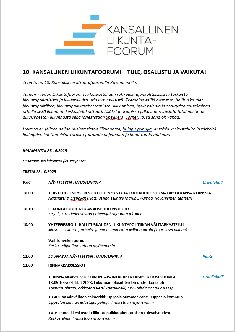 kansallisen liikuntafoorumin ohjelma 1/3. maanantai 27.10. omatoimista liikuntaa. tiistai 28.10. 9.00 näyttelyyn tutustumista. 10.00 tervetuloaesitys: nättijussit ja siepakat. 10.10 liikuntafoorumin avauspuheenvuoro. 10.40 yhteisessio 1: hallituskauden liikuntapolitiikan välitarkastelu? 12.00 lounas. 13.00 rinnakkaissessio 1: liikuntapaikkarakentamisen uusi suunta.