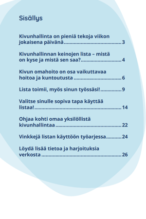 Opas Avaimia Kivunhallinnan ohjaukseen - Sisällysluettelo. Otsikot: Kivunhallinta on pieniä tekoja viikon jokaisena päivänä (s. 3); Kivunhallinnan keinojen lista – mistä on kyse ja mistä sen saa? (s. 4); Kivun omahoito on osa vaikuttavaa hoitoa ja kuntoutusta (s. 6); Lista toimii, myös sinun työssäsi! (s. 9); Valitse sinulle sopiva tapa käyttää listaa! (s. 14); Ohjaa kohti omaa yksilöllistä kivunhallintaa (s. 19); Vinkkejä listan käyttöön työarjessa (s. 22); Löydä lisää tietoa ja harjoituksia verkosta (s. 26).