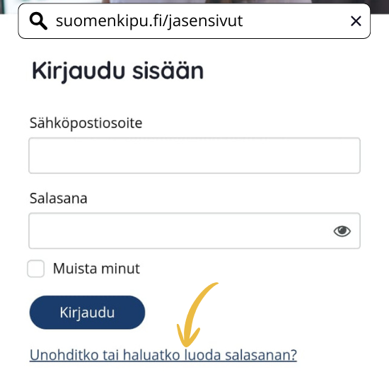 Kirjaudu Suomen Kivun jäsensivuille osoitteessa www.suomenkipu.fi/jasensivut. Jos olet kirjautumassa ensimmäistä kertaa tai olet unohtanut salasanani, tilaa salasana sähköpostiisi valitsemalla Unohditko tai haluatko luoda salasanan -painike.