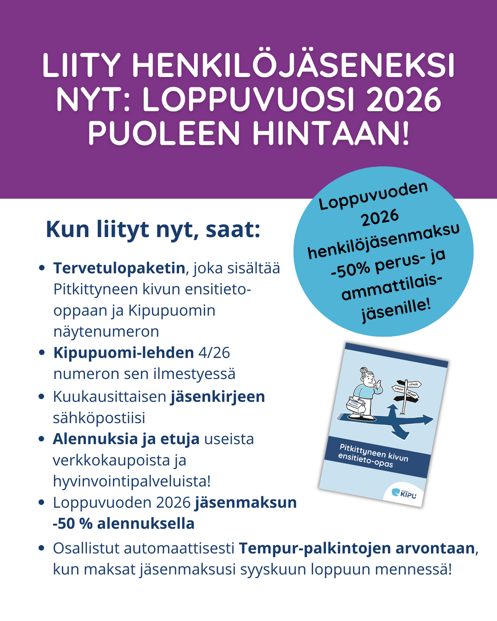 liity henkilöjäseneksi nyt: Loppuvuosi 2026 puoleen hintaan! Loppuvuoden 2026 henkilöjäsenmaksu -50 % perus- ja ammattilaisjäsenille! Kun liityt nyt, saat: Tervetulopaketin, joka sisältää Pitkittyneen kivun ensitieto-oppaan ja Kipupuomin näytenumeron. Kipupuomi-lehden 4/26 numeron sen ilmestyessä. Kuukausittaisen jäsenkirjeen sähköpostiisi. Alennuksia ja etuja useista verkkokaupoista ja hyvinvointipalveluista! Loppuvuoden 2026 jäsenmaksun -50 % alennuksella henkilöjäsenille. Osallistut automaattisesti Tempur-palkintojen arvontaan, kun maksat jäsenmaksusi syyskuun loppuun mennessä!