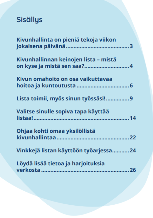 Oppaan sisällysluettelo, jossa otsikon perässä sivunumero:
Kivunhallinta on pieniä tekoja viikon jokaisena päivänä 3
Kivunhallinnan keinojen lista - mistä on kyse ja mistä sen saa? 4
Kivun omahoito on osa vaikuttavaa hoitoa ja kuntoutusta 6
Lista toimii, myös sinun työssäsi! 9
Valitse sinulle sopiva tapa käyttää listaa! 14
Ohjaa kohti omaa yksilöllistä kivunhallintaa 22
Vinkkejä listan käyttöön työarjessa 24
Löydä lisää tietoa ja harjoituksia verkosta 26