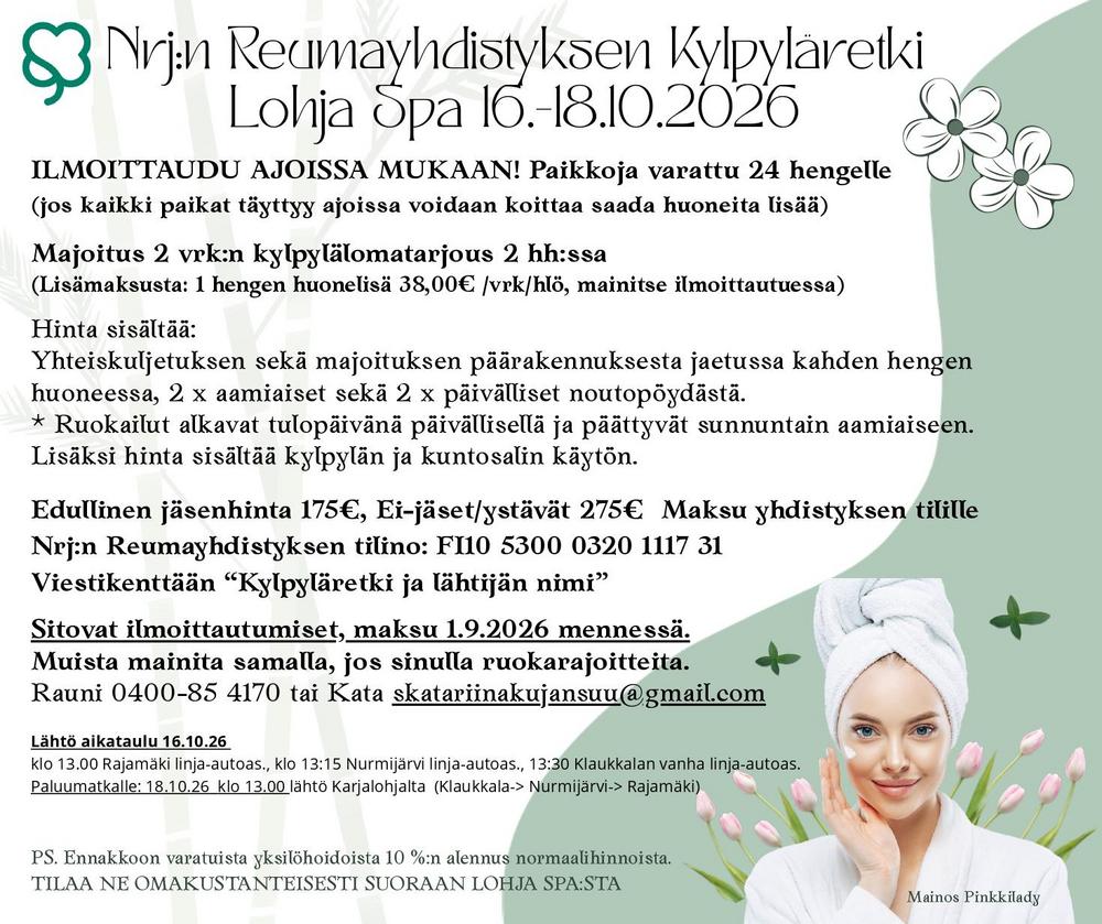 Nrj:n Reumayhdistyksen Kylpyläretki
Lohja Spa 16.-18.10.2026

ILMOITTAUDU AJOISSA MUKAAN! Paikkoja varattu 24 hengelle 
(jos kaikki paikat täyttyy ajoissa voidaan koittaa saada huoneita lisää)
Majoitus 2 vrk:n kylpylälomatarjous 2 hh:ssa 
(Lisämaksusta: 1 hengen huonelisä 38,00€ /vrk/hlö, mainitse ilmoittautuessa)
Hinta sisältää:
Yhteiskuljetuksen sekä majoituksen päärakennuksesta jaetussa kahden hengen
huoneessa, 2 x aamiaiset sekä 2 x päivälliset noutopöydästä.
Ruokailut alkavat tulopäivänä päivällisellä ja päättyvät sunnuntain aamiaiseen.
Lisäksi hinta sisältää kylpylän ja kuntosalin käytön.
Edullinen jäsenhinta 175€, Ei-jäset/ystävät 275€  Maksu yhdistyksen tilille
Nrj:n Reumayhdistyksen tilino: FI10 5300 0320 1117 31
Viestikenttään “Kylpyläretki ja lähtijän nimi”
Sitovat ilmoittautumiset, maksu 1.9.2026 mennessä.
Muista mainita samalla, jos sinulla ruokarajoitteita.
Rauni 0400-85 4170 tai Kata skatariinakujansuu@gmail.com
PS. Ennakkoon varatuista yksilöhoidoista 10 %:n alennus normaalihinnoista. 
TILAA NE OMAKUSTANTEISESTI SUORAAN LOHJA SPA:STA