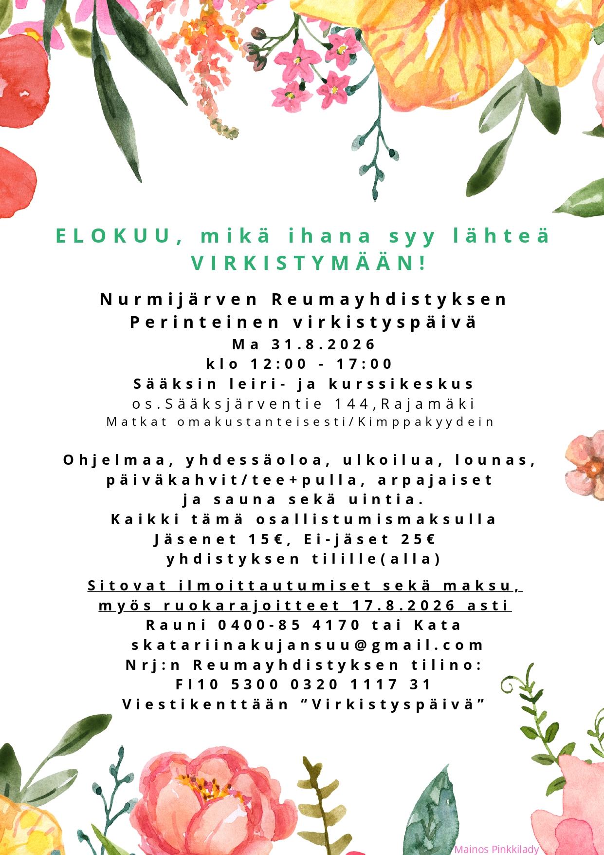 ELOKUU, mikä ihana syy lähteä
VIRKISTYMÄÄN!

Nurmijärven Reumayhdistyksen
Perinteinen virkistyspäivä
Ma 31.8.2026
klo 12:00 - 17:00 
Sääksin leiri- ja kurssikeskus
os . Sääksjärventie 144, Rajamäki
Matkat omakustanteisesti /Kimppakyydein 
Ohjelmaa, yhdessäoloa, ulkoilua, lounas, 
päiväkahvit/teepulla, arpajaiset 
ja sauna sekä uintia.
Kaikki tämä osallistumismaksulla
Jäsenet 15€, Ei-jäset 25€  
yhdistyksen tilille (alla)
Sitovat ilmoittautumiset sekä maksu,
myös ruokarajoitteet 17.8.2026 asti
Rauni 0400-85 4170 tai Kata
skatariinakujansuu@gmail .com
Nrj:n Reumayhdistyksen tili no:
FI 10 5300 0320 1117 31
Viestikenttään “Virkistyspäivä”