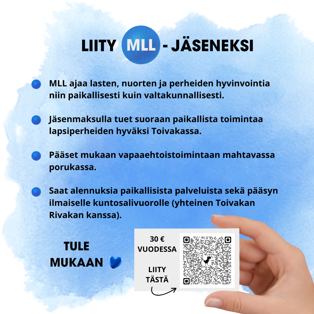 Liity MLL-jöseneksi. MLL ajaa lasten, nuorten ja perheiden hyvinvointia niin paikallisesti kuin valtakunnallisesti. Jäsenmaksulla tuet suoraan paikallista toimintaa lapsiperheiden hyväksi Toivakassa. Pääset mukaan vapaaehtoistoimintaan mahtavassa porukassa. Saan alennuksia paikallisista palveluista sekä pääsyn ilmaiselle kuntosalivuorolle (yhteinen Toivakan Rivakan kanssa). Jäsenyys maksaa 30 € vuodessa.