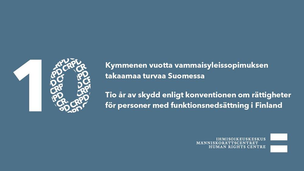Kymmenen vuotta vammaisyleissopimuksen takaamaa turvaa Suomessa.
Tio år av skydd enligt konventionen om rättigheter för personer med funktionsnedsättning i Finland.
Kuvassa on myös suurella kirjaisinkoolla numero 10, jonka nollan kehässä toistuu lyhenne CRPD. I bilden syns också siffran 10 med stor teckenstorlek, där förkortningen CRPD upprepas i en ring inuti nollan.