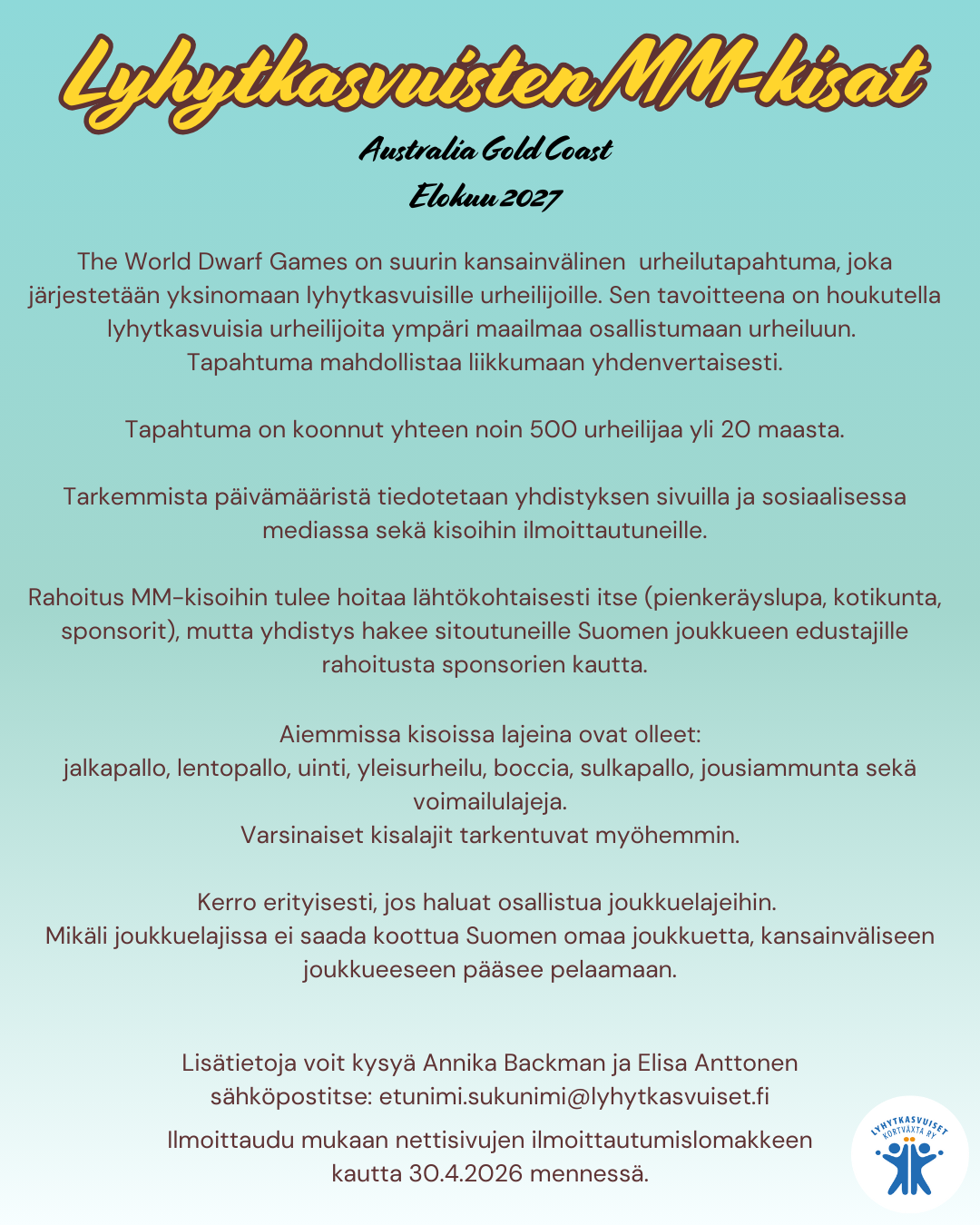 Lyhytkasvuisten MM-kisat
Australian Gold Coast 
Elokuu 2027

The World Dwarf Games on suurin kansainvälinen  urheilutapahtuma, joka järjestetään yksinomaan lyhytkasvuisille urheilijoille. Sen tavoitteena on houkutella lyhytkasvuisia urheilijoita ympäri maailmaa osallistumaan urheiluun. 
Tapahtuma mahdollistaa liikkumaan yhdenvertaisesti.

Tapahtuma on koonnut yhteen noin 500 urheilijaa yli 20 maasta.

Tarkemmista päivämääristä tiedotetaan yhdistyksen sivuilla ja sosiaalisessa mediassa sekä kisoihin ilmoittautuneille.

Rahoitus MM-kisoihin tulee hoitaa lähtökohtaisesti itse (pienkeräyslupa, kotikunta, sponsorit), mutta yhdistys hakee sitoutuneille Suomen joukkueen edustajille rahoitusta sponsorien kautta.

Aiemmissa kisoissa lajeina ovat olleet:
jalkapallo, lentopallo, uinti, yleisurheilu, boccia, sulkapallo, jousiammunta sekä  voimailulajeja.
Varsinaiset kisalajit tarkentuvat myöhemmin.

Kerro erityisesti, jos haluat osallistua joukkuelajeihin. 
Mikäli joukkuelajissa ei saada koottua Suomen omaa joukkuetta, kansainväliseen joukkueeseen pääsee pelaamaan.

Lisätietoja voit kysyä Annika Backman ja Elisa Anttonen
sähköpostitse: etunimi.sukunimi@lyhytkasvuiset.fi

Ilmoittaudu mukaan nettisivujen ilmoittautumislomakkeen kautta 30.4.2026 mennessä.