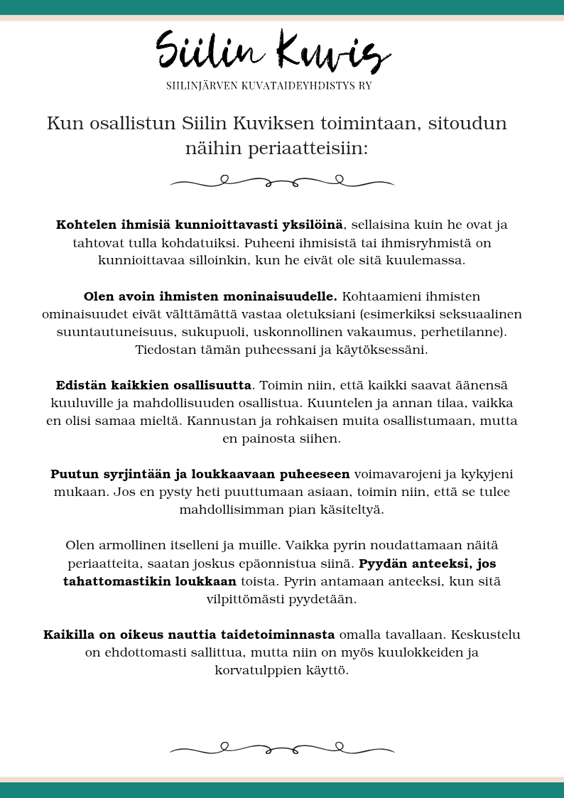 Siilin Kuvis

SIILINJÄRVEN KUVATAIDEYHDISTYS RY

Kun osallistun Siilin Kuviksen toimintaan, sitoudun näihin turvallisen tilan periaatteisiin:

Kohtelen ihmisiä kunnioittavasti yksilöinä, sellaisina kuin he ovat ja tahtovat tulla kohdatuiksi. Puheeni ihmisistä tai ihmisryhmistä on kunnioittavaa silloinkin, kun he eivät ole sitä kuulemassa.

Olen avoin ihmisten moninaisuudelle. Kohtaamieni ihmisten ominaisuudet eivät välttämättä vastaa oletuksiani (esimerkiksi seksuaalinen suuntautuneisuus, sukupuoli, uskonnollinen vakaumus, perhetilanne). Tiedostan tämän puheessani ja käytöksessäni.

Edistän kaikkien osallisuutta. Toimin niin, että kaikki saavat äänensä kuuluville ja mahdollisuuden osallistua. Kuuntelen ja annan tilaa, vaikka en olisi samaa mieltä. Kannustan ja rohkaisen muita osallistumaan, mutta en painosta siihen.

Puutun syrjintään ja loukkaavaan puheeseen voimavarojeni ja kykyjeni mukaan. Jos en pysty heti puuttumaan asiaan, toimin niin, että se tulee mahdollisimman pian käsiteltyä.

Olen armollinen itselleni ja muille. Vaikka pyrin noudattamaan näitä periaatteita, saatan joskus epäonnistua siinä. Pyydän anteeksi, jos tahattomastikin loukkaan toista. Pyrin antamaan anteeksi, kun sitä vilpittömästi pyydetään.

Kaikilla on oikeus nauttia taidetoiminnasta omalla tavallaan. Keskustelu on ehdottomasti sallittua, mutta niin on myös kuulokkeiden ja korvatulppien käyttö.