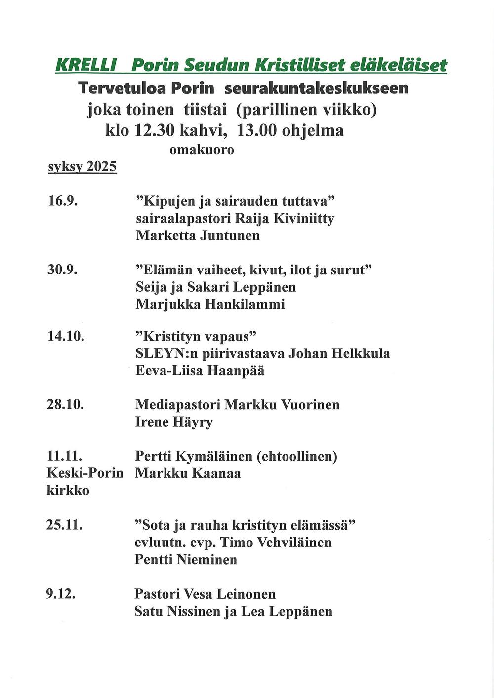 KRELLI Porin Seudun Kristilliset eläkeläiset
Tervetuloa Porin seurakuntakeskukseen
joka toinen tiistai (parillinen viikko)
klo 12.30 kahvi, 13.00 ohjelma
omakuoro
syksy 2025
16.9. ”Kipujen ja sairauden tuttava”
sairaalapastori Raija Kiviniitty
Marketta Juntunen
30.9. ”Elämän vaiheet, kivut, ilot ja surut”
Seija ja Sakari Leppänen
Marjukka Hankilammi
14.10. ”Kristityn vapaus”
SLEYN:n piirivastaava Johan Helkkula
Eeva-Liisa Haanpää
28.10. Mediapastori Markku Vuorinen
Irene Häyry
11.11. Pertti Kymäläinen (ehtoollinen)
Keski-Porin Markku Kaanaa
kirkko
25.11. ”Sota ja rauha kristityn elämässä”
evluutn. evp. Timo Vehviläinen
Pentti Nieminen
9.12. Pastori Vesa Leinonen
Satu Nissinen ja Lea Leppänen