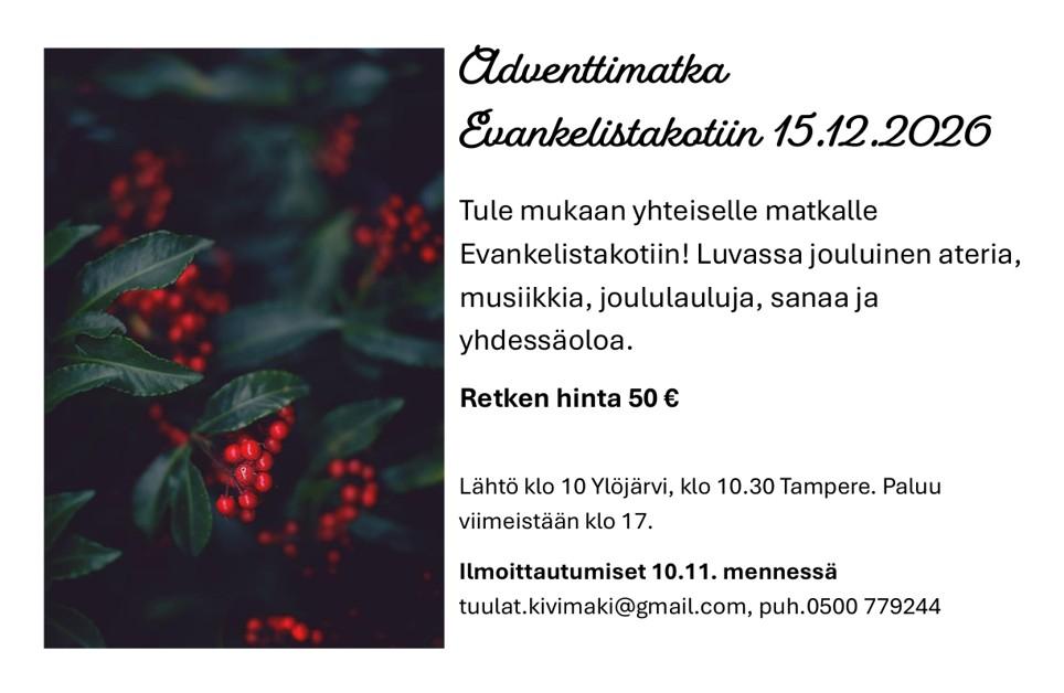 Kuvamainos: Adventtimatka evankelistakotiin 15.12.2026
Tule mukaan yhteiselle matkalle evankelistakotiin! Luvassa jouluinen ateria, musiikkia, joululauluja, sanaa ja yhdessäoloa.
Retken hinta 50 €
Lähtö klo 10 Ylöjärvi, klo 10.30 Tampere. Paluu viimeistään klo 17.
Ilmoittautumiset 10.11. mennessä
tuulat.kivimaki@gmail.com, puh.0500 779244