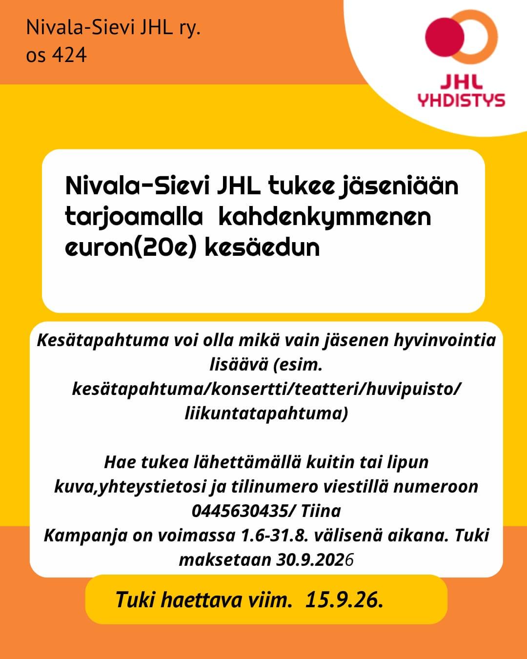 Nivala-Sievi JHL ry.
ος 424
JHL YHDISTYS
Nivala-Sievi JHL tukee jäseniään tarjoamalla kahdenkymmenen euron(20e) kesäedun
Kesätapahtuma voi olla mikä vain jäsenen hyvinvointia
lisäävä (esim. kesätapahtuma/konsertti/teatteri/huvipuisto/liikuntatapahtuma)
Hae tukea lähettämällä kuitin tai lipun kuva, yhteystietosi ja tilinumero viestillä numeroon 0445630435/ Tiina Kampanja on voimassa 1.6-31.8. välisenä aikana. Tuki maksetaan 30.9.2026
Tuki haettava viim. 15.9.26.