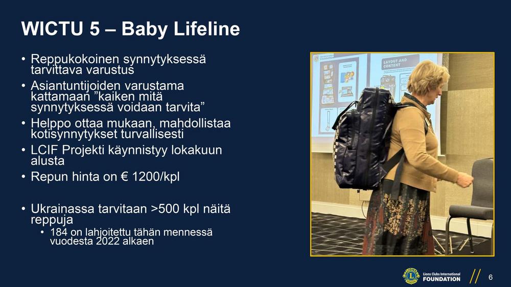 WICTU 5 – Baby Lifeline
• Reppukokoinen synnytyksessä tarvittava varustus
• Asiantuntijoiden varustama kattamaan ”kaiken mitä
synnytyksessä voidaan tarvita”
• Helppo ottaa mukaan, mahdollistaa kotisynnytykset turvallisesti
• LCIF Projekti käynnistyy lokakuun alusta
• Repun hinta on € 1200/kpl
• Ukrainassa tarvitaan >500 kpl näitä reppuja
• 184 on lahjoitettu tähän mennessä